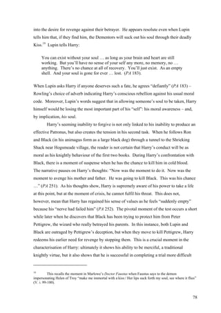 into the desire for revenge against their betrayer. He appears resolute even when Lupin
tells him that, if they find him, the Dementors will suck out his soul through their deadly
Kiss.19
Lupin tells Harry:
You can exist without your soul … as long as your brain and heart are still
working. But you’ll have no sense of your self any more, no memory, no …
anything. There’s no chance at all of recovery. You’ll just exist. As an empty
shell. And your soul is gone for ever … lost. (PA 183).
When Lupin asks Harry if anyone deserves such a fate, he agrees “defiantly” (PA 183) –
Rowling’s choice of adverb indicating Harry’s conscious rebellion against his usual moral
code. Moreover, Lupin’s words suggest that in allowing someone’s soul to be taken, Harry
himself would be losing the most important part of his “self”: his moral awareness – and,
by implication, his soul.
Harry’s seeming inability to forgive is not only linked to his inability to produce an
effective Patronus, but also creates the tension in his second task. When he follows Ron
and Black (in his animagus form as a large black dog) through a tunnel to the Shrieking
Shack near Hogsmeade village, the reader is not certain that Harry’s conduct will be as
moral as his knightly behaviour of the first two books. During Harry’s confrontation with
Black, there is a moment of suspense when he has the chance to kill him in cold blood.
The narrative pauses on Harry’s thoughts: “Now was the moment to do it. Now was the
moment to avenge his mother and father. He was going to kill Black. This was his chance
…” (PA 251). As his thoughts show, Harry is supremely aware of his power to take a life
at this point, but at the moment of crisis, he cannot fulfil his threat. This does not,
however, mean that Harry has regained his sense of values as he feels “suddenly empty”
because his “nerve had failed him” (PA 252). The pivotal moment of the test occurs a short
while later when he discovers that Black has been trying to protect him from Peter
Pettigrew, the wizard who really betrayed his parents. In this instance, both Lupin and
Black are outraged by Pettigrew’s deception, but when they move to kill Pettigrew, Harry
redeems his earlier need for revenge by stopping them. This is a crucial moment in the
characterisation of Harry: ultimately it shows his ability to be merciful, a traditional
knightly virtue, but it also shows that he is successful in completing a trial more difficult
19
This recalls the moment in Marlowe’s Doctor Faustus when Faustus says to the demon
impersonating Helen of Troy “make me immortal with a kiss:/ Her lips suck forth my soul, see where it flies”
(V. i. 99-100).
78
 
