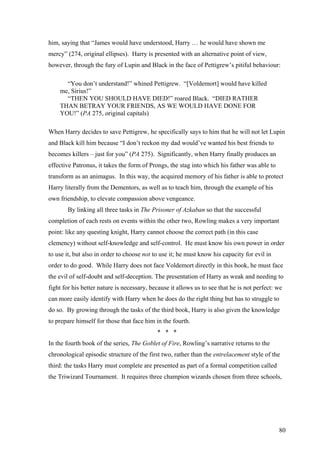 him, saying that “James would have understood, Harry … he would have shown me
mercy” (274, original ellipses). Harry is presented with an alternative point of view,
however, through the fury of Lupin and Black in the face of Pettigrew’s pitiful behaviour:
“You don’t understand!” whined Pettigrew. “[Voldemort] would have killed
me, Sirius!”
“THEN YOU SHOULD HAVE DIED!” roared Black. “DIED RATHER
THAN BETRAY YOUR FRIENDS, AS WE WOULD HAVE DONE FOR
YOU!” (PA 275, original capitals)
When Harry decides to save Pettigrew, he specifically says to him that he will not let Lupin
and Black kill him because “I don’t reckon my dad would’ve wanted his best friends to
becomes killers – just for you” (PA 275). Significantly, when Harry finally produces an
effective Patronus, it takes the form of Prongs, the stag into which his father was able to
transform as an animagus. In this way, the acquired memory of his father is able to protect
Harry literally from the Dementors, as well as to teach him, through the example of his
own friendship, to elevate compassion above vengeance.
By linking all three tasks in The Prisoner of Azkaban so that the successful
completion of each rests on events within the other two, Rowling makes a very important
point: like any questing knight, Harry cannot choose the correct path (in this case
clemency) without self-knowledge and self-control. He must know his own power in order
to use it, but also in order to choose not to use it; he must know his capacity for evil in
order to do good. While Harry does not face Voldemort directly in this book, he must face
the evil of self-doubt and self-deception. The presentation of Harry as weak and needing to
fight for his better nature is necessary, because it allows us to see that he is not perfect: we
can more easily identify with Harry when he does do the right thing but has to struggle to
do so. By growing through the tasks of the third book, Harry is also given the knowledge
to prepare himself for those that face him in the fourth.
* * *
In the fourth book of the series, The Goblet of Fire, Rowling’s narrative returns to the
chronological episodic structure of the first two, rather than the entrelacement style of the
third: the tasks Harry must complete are presented as part of a formal competition called
the Triwizard Tournament. It requires three champion wizards chosen from three schools,
80
 