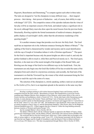 Hogwarts, Beauxbatons and Durmstrang,20
to compete against each other in three tasks.
The tasks are designed to “test the champions in many different ways … their magical
prowess – their daring – their powers of deduction – and, of course, their ability to cope
with danger” (GF 225). The competitive nature of the episodes indicates that the virtue of
fair play will be an important concern of the book, and indeed it plays a significant role in
the novel, although Harry must also draw upon the moral lessons from the previous books.
Structurally, Rowling exploits the formal tournaments of medieval romance, designed as
public displays of each knight’s skills, rather than the adventurous wanderings of the
questing knight.21
It is another romance image that presides over the text: the Holy Grail. The Grail
myth has an important role in the Arthurian romances forming the Matter of Britain.22
The
sighting of the Grail is characterised by wonder and mystery and its usual identification
with the cup of Joseph of Arimathea imbues it with a Christian significance.23
The quest
for the Grail is important because only the purest knights are able to reach it, and only the
perfect Galahad is able to touch it, while Bors and Percival merely see it. The Grail quest,
therefore, is the main test of the moral strength of the knights of the Round Table, and
Rowling uses the image of the Grail in two different ways in the fourth book. First, the
tournament can only begin once the Grail-like Goblet of Fire has revealed the name of the
champion from each school in a mysterious ceremony; and secondly, the final task of the
tournament is to find the Triwizard Cup, the winner of the whole tournament being the first
person to reach the cup in the centre of a maze.
The selection of the champions is, strictly speaking, neither a task nor an adventure
in The Goblet of Fire, but it is an important episode in the narrative in the same way that
20
Rowling is perhaps pointing to old rivalries between England, France and Germany with the
competition between the three schools. Beauxbatons is French: their Headmistress is given the French-
sounding name Madame Maxime, their champion is Fleur Delacour, which means flower of the court in
French, and they eat bouillabaisse, which is French (GF 221). On the other hand, while Durmstrang sounds
German, its name playing on the German “Sturm und Drang” style of literature and music (Colbert 73),
Rowling is careful to point out that Durmstrang’s location is not known and suggests that it is “somewhere in
the far north” where it is “very cold” (GF 148). The headmaster is Igor Karkaroff, whose name has more of
an eastern European or Slavic ring to it, and the Durmstrang champion, Viktor Krum, plays for the Bulgarian
National Quidditch team (95). Colbert suggests that this is meant to “reflect the long-standing animosity
between countries of Western and Eastern Europe” (75).
21
See for example Malory’s Morte Darthur (III 14).
22
The Matter of Britain deals with the Arthurian legends as opposed to the Matter of France, which
concerns the Charlemagne myths, and the Matter of Rome, which deals with classical stories (Drabble 630).
23
The word grail derives from the French Graal, which was a “dish or platter that was brought to the
table at various stages or servings during a meal” (Lacy 257). It first became associated with the chalice or
cup from the Last Supper used by Joseph of Arimathea to catch the blood of Christ in Robert de Boron’s
Perceval (Lacy 259, Staines xxv). This idea was popularised through Malory (Morte Darthur II 1029).
81
 