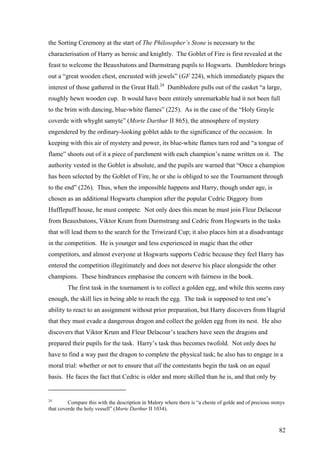 the Sorting Ceremony at the start of The Philosopher’s Stone is necessary to the
characterisation of Harry as heroic and knightly. The Goblet of Fire is first revealed at the
feast to welcome the Beauxbatons and Durmstrang pupils to Hogwarts. Dumbledore brings
out a “great wooden chest, encrusted with jewels” (GF 224), which immediately piques the
interest of those gathered in the Great Hall.24
Dumbledore pulls out of the casket “a large,
roughly hewn wooden cup. It would have been entirely unremarkable had it not been full
to the brim with dancing, blue-white flames” (225). As in the case of the “Holy Grayle
coverde with whyght samyte” (Morte Darthur II 865), the atmosphere of mystery
engendered by the ordinary-looking goblet adds to the significance of the occasion. In
keeping with this air of mystery and power, its blue-white flames turn red and “a tongue of
flame” shoots out of it a piece of parchment with each champion’s name written on it. The
authority vested in the Goblet is absolute, and the pupils are warned that “Once a champion
has been selected by the Goblet of Fire, he or she is obliged to see the Tournament through
to the end” (226). Thus, when the impossible happens and Harry, though under age, is
chosen as an additional Hogwarts champion after the popular Cedric Diggory from
Hufflepuff house, he must compete. Not only does this mean he must join Fleur Delacour
from Beauxbatons, Viktor Krum from Durmstrang and Cedric from Hogwarts in the tasks
that will lead them to the search for the Triwizard Cup; it also places him at a disadvantage
in the competition. He is younger and less experienced in magic than the other
competitors, and almost everyone at Hogwarts supports Cedric because they feel Harry has
entered the competition illegitimately and does not deserve his place alongside the other
champions. These hindrances emphasise the concern with fairness in the book.
The first task in the tournament is to collect a golden egg, and while this seems easy
enough, the skill lies in being able to reach the egg. The task is supposed to test one’s
ability to react to an assignment without prior preparation, but Harry discovers from Hagrid
that they must evade a dangerous dragon and collect the golden egg from its nest. He also
discovers that Viktor Krum and Fleur Delacour’s teachers have seen the dragons and
prepared their pupils for the task. Harry’s task thus becomes twofold. Not only does he
have to find a way past the dragon to complete the physical task; he also has to engage in a
moral trial: whether or not to ensure that all the contestants begin the task on an equal
basis. He faces the fact that Cedric is older and more skilled than he is, and that only by
24
Compare this with the description in Malory where there is “a cheste of golde and of precious stonys
that coverde the holy vessell” (Morte Darthur II 1034).
82
 