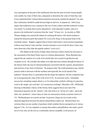 was a perception on the part of the intellectual elite that the mass of newly literate people
were unable, by virtue of their class, adequately to determine the value of what they read.
It was maintained that “cultural democratization necessarily entailed devaluation” (6), and
that a distinction should be made between high art and low, or popular art. John Carey
argues that modernism was a reaction to the rise of mass culture and that modernist writing
was meant “to exclude these newly educated (or ‘semi-educated’) readers, and so to
preserve the intellectual’s seclusion from the ‘mass’” (Carey vii). As recently as 2000,
Thomas Shippey has entered the debate by outlining the horror with which academics
treated the numerous polls that ranked The Lord of the Rings as the greatest book of the
twentieth century. Shippey suggests that no book could achieve such enormous popularity
without some kind of virtue and that “critical reluctance even to look for these virtues says
more about the critics than the popular authors” (xxiii-xxiv).
This debate on the merits of high culture and mass culture clearly has relevance to
the assessment of the Harry Potter series as a literary phenomenon. Pierre Bourdieu has
argued that any analysis of a work of art should take into account its production and
reception (xvii). He considers the debate over high and mass cultures through his theory of
the literary field: the area of cultural production concerned with the creation, dissemination
and criticism of any form of literature. He proposes that “the credit attached to any cultural
practice tends to decrease with the numbers and especially the social spread of the
audience” because there is a perception that the larger the audience, the less competent they
are in recognising the value of the work of art (115). In economic terms, “immediate
success has something suspect about it, as if it reduced the symbolic offering of a priceless
work to the simple ‘give and take’ of a commercial exchange” (Bourdieu 148). McDonald,
drawing on Bourdieu’s theory of the literary field, suggests that at one end of the
hierarchical spectrum are the “purists”, who only believe in “art for art’s sake”, and at the
other, the “profiteers”, whose ideas of value are measured in strictly economic terms (13-
14). McDonald goes on to point out that “in practice, things are not as neat as this
idealized opposition between the purists and profiteers makes out. Between these two
extremes there are any number of positions which combine the two perspectives in various
degrees” (14). It is too simplistic to assume that authors and publishers who make a profit
out of a text only see the text as a commodity and are incapable, in the process, of
2
 