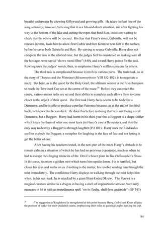 breathe underwater by chewing Gillyweed and growing gills. He takes the last line of the
song seriously, however, believing that it is a life-and-death situation, and after fighting his
way to the bottom of the lake and cutting the ropes that bind Ron, insists on waiting to
check that the others will be rescued. His fear that Fleur’s sister, Gabrielle, will not be
rescued in time, leads him to allow first Cedric and then Krum to beat him to the surface,
before he saves both Gabrielle and Ron. By staying to resuce Gabrielle, Harry does not
complete the task in the allotted time, but the judges feel his insistence on making sure all
the hostages were saved “shows moral fibre” (440), and award Harry points for the task.
Rowling uses the judges’ words, then, to emphasise Harry’s selfless concern for others.
The third task is complicated because it involves various parts. The main task, as in
the story of Theseus and the Minotaur (Metamorphoses VIII 152-182), is to negotiate a
maze. But here, as in the quest for the Holy Grail, the ultimate winner is the first champion
to reach the Triwizard Cup set at the centre of the maze.26
Before they can reach the
centre, various minor tasks are set and their ability to complete each allows them to come
closer to the object of their quest. The first task Harry faces seems to be to defeat a
Dementor, and he is able to produce a perfect Patronus because, as at the end of the third
book, he knows that he can do it. He does this before realising that he is not facing a real
Dementor, but a Boggart. Harry had learnt in his third year that a Boggart is a shape-shifter
which takes the form of what one most fears (in Harry’s case a Dementor), and that the
only way to destroy a Boggart is through laughter (PA 101). Harry uses the Riddikulus
spell to explode the Boggart: a metaphor for laughing in the face of fear and not letting it
get the better of one.
After having his reactions tested, in the next part of the maze Harry’s obstacle is to
remain calm in a situation of which he has had no previous experience, much as when he
had to escape the clinging tentacles of the Devil’s Snare plant in The Philosopher’s Stone.
In this case, he enters a golden mist which turns him upside down. He is terrified, but
closes his eyes and walks on as if nothing is the matter, his resolve sending him through the
mist immediately. The confidence Harry displays in walking through the mist helps him
when, in his next task, he is attacked by a giant Blast-Ended Skrewt. The Skrewt is a
magical creature similar to a dragon in having a shell of impenetrable armour, but Harry
manages to hit it with an impedimenta spell “on its fleshy, shell-less underside” (GF 543)
26
The suggestion of knighthood is strengthened at this point because Harry, Cedric and Krum all play
the position of seeker for their Quidditch teams, emphasising their roles as questing knights seeking the cup.
84
 