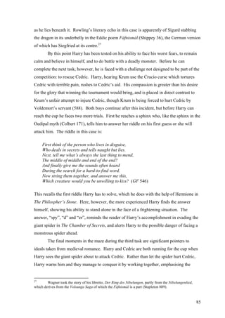 as he lies beneath it. Rowling’s literary echo in this case is apparently of Sigurd stabbing
the dragon in its underbelly in the Eddic poem Fáfnismál (Shippey 36), the German version
of which has Siegfried at its centre.27
By this point Harry has been tested on his ability to face his worst fears, to remain
calm and believe in himself, and to do battle with a deadly monster. Before he can
complete the next task, however, he is faced with a challenge not designed to be part of the
competition: to rescue Cedric. Harry, hearing Krum use the Crucio curse which tortures
Cedric with terrible pain, rushes to Cedric’s aid. His compassion is greater than his desire
for the glory that winning the tournament would bring, and is placed in direct contrast to
Krum’s unfair attempt to injure Cedric, though Krum is being forced to hurt Cedric by
Voldemort’s servant (588). Both boys continue after this incident, but before Harry can
reach the cup he faces two more trials. First he reaches a sphinx who, like the sphinx in the
Oedipal myth (Colbert 171), tells him to answer her riddle on his first guess or she will
attack him. The riddle in this case is:
First think of the person who lives in disguise,
Who deals in secrets and tells naught but lies.
Next, tell me what’s always the last thing to mend,
The middle of middle and end of the end?
And finally give me the sounds often heard
During the search for a hard-to-find word.
Now string them together, and answer me this,
Which creature would you be unwilling to kiss? (GF 546)
This recalls the first riddle Harry has to solve, which he does with the help of Hermione in
The Philospher’s Stone. Here, however, the more experienced Harry finds the answer
himself, showing his ability to stand alone in the face of a frightening situation. The
answer, “spy”, “d” and “er”, reminds the reader of Harry’s accomplishment in evading the
giant spider in The Chamber of Secrets, and alerts Harry to the possible danger of facing a
monstrous spider ahead.
The final moments in the maze during the third task are significant pointers to
ideals taken from medieval romance. Harry and Cedric are both running for the cup when
Harry sees the giant spider about to attack Cedric. Rather than let the spider hurt Cedric,
Harry warns him and they manage to conquer it by working together, emphasising the
27
Wagner took the story of his libretto, Der Ring des Nibelungen, partly from the Nibelungenlied,
which derives from the Volsunga Saga of which the Fáfnismál is a part (Stapleton 809).
85
 