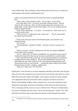 value of fellowship. Their exchange, as they stand just feet from the Cup, is central to an
understanding of the morality underlying the series:
Cedric was standing feet from the Triwizard Cup, which was gleaming behind
him.
‘Take it, then,’ Harry panted to Cedric. ‘Go on, take it. You’re there.’
But Cedric didn’t move. He merely stood there, looking at Harry. Then he
turned to stare at the Cup. Harry saw the longing expression on his face in its
golden light. Cedric looked around at Harry again, who was now holding onto the
hedge to support himself.
Cedric took a deep breath. ‘You take it. You should win. That’s twice you’ve
saved my neck in here.’
‘That’s not how it’s supposed to work,’ Harry said…. ‘The one who reaches
the Cup first gets the points….’
….
Cedric took a few paces nearer to the Stunned spider, away from the Cup,
shaking his head.
‘No,’ he said.
‘Stop being noble,’ said Harry irritably. ‘Just take it, then we can get out of
here.’
….
Cedric was serious. He was walking away from the sort of glory Hufflepuff
house hadn’t had in centuries.
‘Go on,’ Cedric said. He looked as though this was costing him every ounce of
resolution he had, but his face was set, his arms were folded, he seemed decided.
Harry looked from Cedric to the Cup. For one shining moment, he saw himself
emerging from the maze, holding it. He saw himself holding the Triwizard Cup
aloft, heard the roar of the crowd, saw Cho’s face shining with admiration, more
clearly than he had ever seen it before … and then the picture faded, and he found
himself staring at Cedric’s shadowy, stubborn face.
‘Both of us,’ Harry said. (GF 549-550)
Significantly, in this moment we see how desperately both Harry and Cedric want the glory
that will come with winning the cup, and yet also how each feels the other deserves it more.
Both Harry and Cedric display the knightly virtues typical of medieval writing, and that
were appropriated during the nineteenth-century resurgence of interest in chivalry.28
Honour and friendship, knightly courtesy and gentilesse, are the most important virtues
displayed by the knights and do more to lend them victory than mere physical prowess.
This is in keeping with the chansons de geste tradition where “Physical swordsmanship is
the essence of knightly skill, but victory is given only through grace” (Jeffrey 743). Here
both Harry and Cedric deserve the cup because they have demonstrated to the utmost
28
See Chapter Two’s discussion of how the interest in medieval virtues affected the Victorian school
story.
86
 