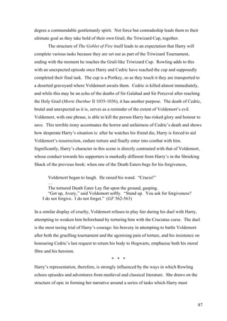 degree a commendable gentlemanly spirit. Not force but comradeship leads them to their
ultimate goal as they take hold of their own Grail, the Triwizard Cup, together.
The structure of The Goblet of Fire itself leads to an expectation that Harry will
complete various tasks because they are set out as part of the Triwizard Tournament,
ending with the moment he reaches the Grail-like Triwizard Cup. Rowling adds to this
with an unexpected episode once Harry and Cedric have reached the cup and supposedly
completed their final task. The cup is a Portkey, so as they touch it they are transported to
a deserted graveyard where Voldemort awaits them. Cedric is killed almost immediately,
and while this may be an echo of the deaths of Sir Galahad and Sir Perceval after reaching
the Holy Grail (Morte Darthur II 1035-1036), it has another purpose. The death of Cedric,
brutal and unexpected as it is, serves as a reminder of the extent of Voldemort’s evil.
Voldemort, with one phrase, is able to kill the person Harry has risked glory and honour to
save. This terrible irony accentuates the horror and unfairness of Cedric’s death and shows
how desperate Harry’s situation is: after he watches his friend die, Harry is forced to aid
Voldemort’s resurrection, endure torture and finally enter into combat with him.
Significantly, Harry’s character in this scene is directly contrasted with that of Voldemort,
whose conduct towards his supporters is markedly different from Harry’s in the Shrieking
Shack of the previous book: when one of the Death Eaters begs for his forgiveness,
Voldemort began to laugh. He raised his wand. “Crucio!”
…
The tortured Death Eater Lay flat upon the ground, gasping.
“Get up, Avery,” said Voldemort softly. “Stand up. You ask for forgiveness?
I do not forgive. I do not forget.” (GF 562-563)
In a similar display of cruelty, Voldemort refuses to play fair during his duel with Harry,
attempting to weaken him beforehand by torturing him with the Cruciatus curse. The duel
is the most taxing trial of Harry’s courage: his bravery in attempting to battle Voldemort
after both the gruelling tournament and the agonising pain of torture, and his insistence on
honouring Cedric’s last request to return his body to Hogwarts, emphasise both his moral
fibre and his heroism.
* * *
Harry’s representation, therefore, is strongly influenced by the ways in which Rowling
echoes episodes and adventures from medieval and classical literature. She draws on the
structure of epic in forming her narrative around a series of tasks which Harry must
87
 
