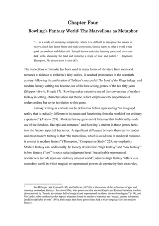 Chapter Four
Rowling’s Fantasy World: The Marvellous as Metaphor
“… in a world of increasing complexity, where it is difficult to recognize the causes of
misery, much less fasten blame and make corrections, fantasy seems to offer a world where
good can confront and defeat evil. Intrepid heroes undertake daunting quests and overcome
dark lords, cleansing the land and restoring a reign of love and justice.” Raymond
Thompson, The Return from Avalon (87).
The marvellous or fantastic has been used in many forms of literature from medieval
romance to folktale to children’s fairy stories. It reached prominence in the twentieth
century following the publication of Tolkien’s successful The Lord of the Rings trilogy, and
modern fantasy writing has become one of the best selling genres of the last fifty years
(Shippey vii-viii, Pringle 17). Rowling makes extensive use of the conventions of modern
fantasy in setting, characterisation and theme, which emphasises the importance of
understanding her series in relation to this genre.
Fantasy writing as a whole can be defined as fiction representing “an imagined
reality that is radically different in its nature and functioning from the world of our ordinary
experience” (Abrams 278). Modern fantasy grew out of literature that traditionally made
use of the fabulous, like epic and romance,1
and Rowling’s interest in these genres feeds
into the fantasy aspect of her series. A significant difference between these earlier modes
and most modern fantasy is that “the marvellous, which is incidental in medieval romance,
is central in modern fantasy” (Thompson, “Comparative Study” 223, my emphasis).
Modern fantasy can, additionally, be loosely divided into “high fantasy” and “low fantasy”:
in low fantasy (“low” is not a value judgement here) “inexplicable supernatural
occurrences intrude upon our ordinary rational world”, whereas high fantasy “offers us a
secondary world in which magical or supernatural powers do operate by their own rules,
1
See Hillegas (xi), Cornwell (45) and Sullivan (107) for a discussion of the influences of epic and
romance on modern fantasy. See also Gillie, who points out that ancient Greek and Roman literature is often
characterised by “heroic adventures full of magical and supernatural incidents drawn from legend” (188), and
McCarthy, who emphasises that typical elements found in medieval romance are “magic, quests, adventure,
[and] inexplicable events” (148); both argue that these genres have had a wide-ranging effect on modern
fantasy.
 