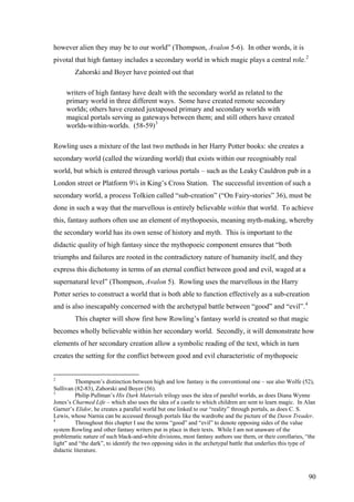 however alien they may be to our world” (Thompson, Avalon 5-6). In other words, it is
pivotal that high fantasy includes a secondary world in which magic plays a central role.2
Zahorski and Boyer have pointed out that
writers of high fantasy have dealt with the secondary world as related to the
primary world in three different ways. Some have created remote secondary
worlds; others have created juxtaposed primary and secondary worlds with
magical portals serving as gateways between them; and still others have created
worlds-within-worlds. (58-59)3
Rowling uses a mixture of the last two methods in her Harry Potter books: she creates a
secondary world (called the wizarding world) that exists within our recognisably real
world, but which is entered through various portals – such as the Leaky Cauldron pub in a
London street or Platform 9¾ in King’s Cross Station. The successful invention of such a
secondary world, a process Tolkien called “sub-creation” (“On Fairy-stories” 36), must be
done in such a way that the marvellous is entirely believable within that world. To achieve
this, fantasy authors often use an element of mythopoesis, meaning myth-making, whereby
the secondary world has its own sense of history and myth. This is important to the
didactic quality of high fantasy since the mythopoeic component ensures that “both
triumphs and failures are rooted in the contradictory nature of humanity itself, and they
express this dichotomy in terms of an eternal conflict between good and evil, waged at a
supernatural level” (Thompson, Avalon 5). Rowling uses the marvellous in the Harry
Potter series to construct a world that is both able to function effectively as a sub-creation
and is also inescapably concerned with the archetypal battle between “good” and “evil”.4
This chapter will show first how Rowling’s fantasy world is created so that magic
becomes wholly believable within her secondary world. Secondly, it will demonstrate how
elements of her secondary creation allow a symbolic reading of the text, which in turn
creates the setting for the conflict between good and evil characteristic of mythopoeic
2
Thompson’s distinction between high and low fantasy is the conventional one – see also Wolfe (52),
Sullivan (82-83), Zahorski and Boyer (56).
3
Philip Pullman’s His Dark Materials trilogy uses the idea of parallel worlds, as does Diana Wynne
Jones’s Charmed Life – which also uses the idea of a castle to which children are sent to learn magic. In Alan
Garner’s Elidor, he creates a parallel world but one linked to our “reality” through portals, as does C. S.
Lewis, whose Narnia can be accessed through portals like the wardrobe and the picture of the Dawn Treader.
4
Throughout this chapter I use the terms “good” and “evil” to denote opposing sides of the value
system Rowling and other fantasy writers put in place in their texts. While I am not unaware of the
problematic nature of such black-and-white divisions, most fantasy authors use them, or their corollaries, “the
light” and “the dark”, to identify the two opposing sides in the archetypal battle that underlies this type of
didactic literature.
90
 