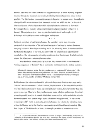 fantasy. The third and fourth sections will suggest two ways in which Rowling helps her
readers, through the characters she creates, to identify the moral questions raised by this
conflict. The third section examines the names of characters to suggest a way for readers to
distinguish which characters are held up as role models and which are not. In the fourth
and final section, several major characters are compared and contrasted to show how
Rowling produces a morality addressing the traditional preoccupation with power in
fantasy. Through these steps I hope to establish that the detail and complexity of
Rowling’s world partly accounts for its appeal and success.
* * *
Setting is important in high fantasy because the secondary world must become a
metaphorical representation of the real world, capable of teaching us lessons about our
everyday existence. Rowling’s secondary world, the wizarding world, is incorporated into
her fictional description of our own, modern world, but functions as a separate entity
nonetheless. She introduces the wizarding world, and describes intricate details from it, to
ensure that it becomes a successful sub-creation.
Sub-creation is a term coined by Tolkien, who claimed that it is not the reader’s
“willing suspension of disbelief” that is responsible for the success of a fantasy narrative.
What really happens is that the story-maker proves a successful ‘sub-creator’. He
makes a secondary world which your mind can enter. Inside it, what he relates is
‘true’: it accords with the laws of that world. You therefore believe it, while you
are, as it were, inside. (Tolkien, “On Fairy-stories” 36)
In high fantasy the sub-created world is often entirely separate from our everyday reality:
Tolkien’s Middle-earth or Le Guin’s Earthsea, like the worlds of the many fantasy writers
who have been influenced by them, are completely new worlds, however similar they may
seem to our own. They have their own languages, maps, religions and peoples. Rowling’s
wizarding world, however, is inextricably linked to our modern reality and she includes in
her narrative the “real” or non-magic world (called the “Muggle world”) as well as the
wizarding world.5
But it is, ironically, precisely because she situates the wizarding world
within the Muggle world that Rowling increases the credibility of her sub-creation. The
first chapter of The Philospher’s Stone, for example, provides an introduction to the
5
In The Prisoner of Azkaban, for example, the Minister for Magic, Cornelius Fudge, is criticised for
“informing the Muggle Prime Minister” that Sirius Black has escaped, and hastens to assure the readers of the
Daily Prophet that the Prime Minister will keep Black’s true identity secret (PA 33)
91
 