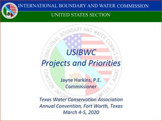 INTERNATIONAL BOUNDARY AND WATER COMISSION
COMISIÓN INTERNACIONAL DE LÍMITES Y AGUAS
USIBWC
Projects and Priorities
Jayne Harkins, P.E.
Commissioner
Texas Water Conservation Association
Annual Convention, Fort Worth, Texas
March 4-5, 2020
COMMISSION
UNITED STATES SECTION
 