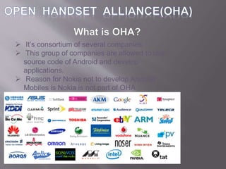  It’s consortium of several companies.
 This group of companies are allowed to use
source code of Android and develop
applications.
 Reason for Nokia not to develop Android
Mobiles is Nokia is not part of OHA.
 