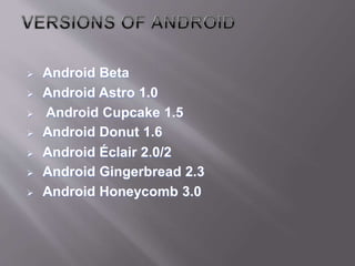  Android Beta
 Android Astro 1.0
 Android Cupcake 1.5
 Android Donut 1.6
 Android Éclair 2.0/2
 Android Gingerbread 2.3
 Android Honeycomb 3.0
 