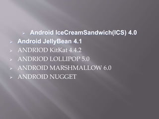  Android IceCreamSandwich(ICS) 4.0
 Android JellyBean 4.1
 ANDRIOD KitKat 4.4.2
 ANDRIOD LOLLIPOP 5.0
 ANDROID MARSHMALLOW 6.0
 ANDROID NUGGET
 