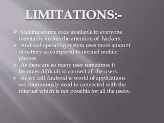  Making source code available to everyone
inevitably invites the attention of hackers.
 Android operating system uses more amount
of battery as compared to normal mobile
phones.
 As there are so many user sometimes it
becomes difficult to connect all the users.
 As we call Android is world of applications
we continuously need to connected with the
internet which is not possible for all the users.
 