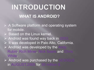 WHAT IS ANDROID?
 A Software platform and operating system
for mobile.
 Based on the Linux kernel.
 Android was found way back in 2003.
 It was developed in Palo Alto, California.
 Android was developed by the Andy
Rubin, Rich Miner, Nick Sears and Chris
White.
 Android was purchased by the GOOGLE
in AUGUST,2005 for 50 million $.
 