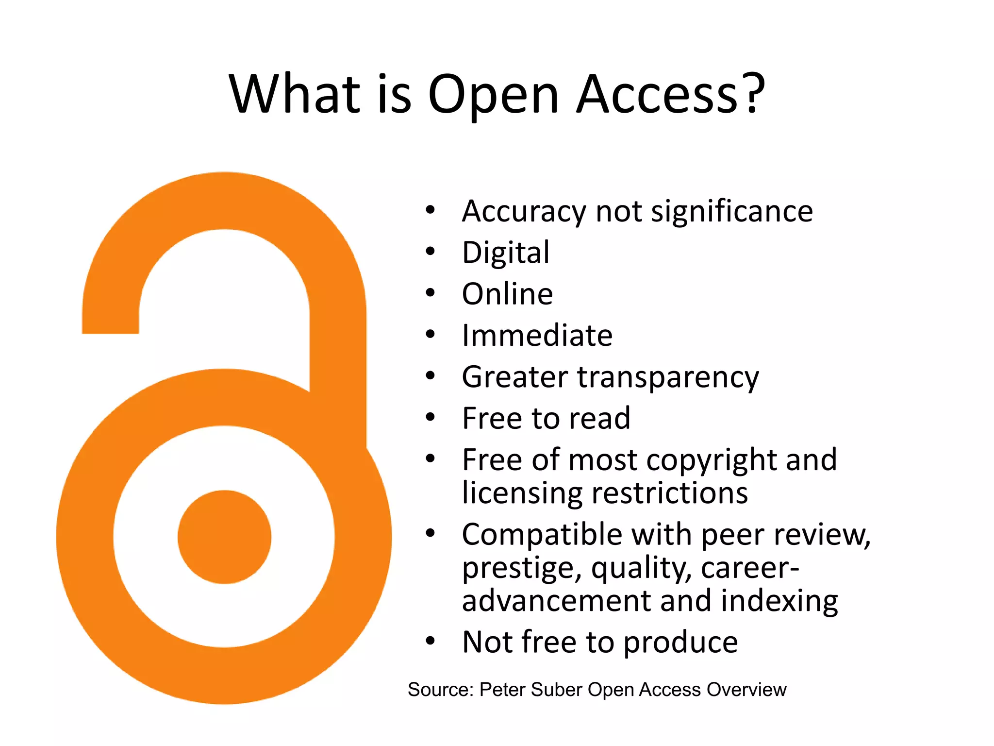 What is Open Access?
• Accuracy not significance
• Digital
• Online
• Immediate
• Greater transparency
• Free to read
• Free of most copyright and
licensing restrictions
• Compatible with peer review,
prestige, quality, career-
advancement and indexing
• Not free to produce
Source: Peter Suber Open Access Overview
 