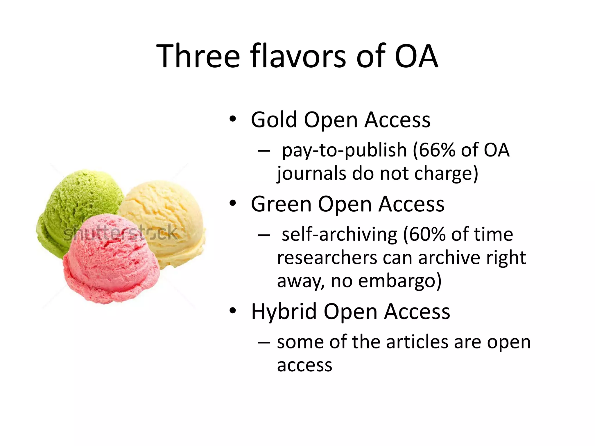 Three flavors of OA
• Gold Open Access
– pay-to-publish (66% of OA
journals do not charge)
• Green Open Access
– self-archiving (60% of time
researchers can archive right
away, no embargo)
• Hybrid Open Access
– some of the articles are open
access
 