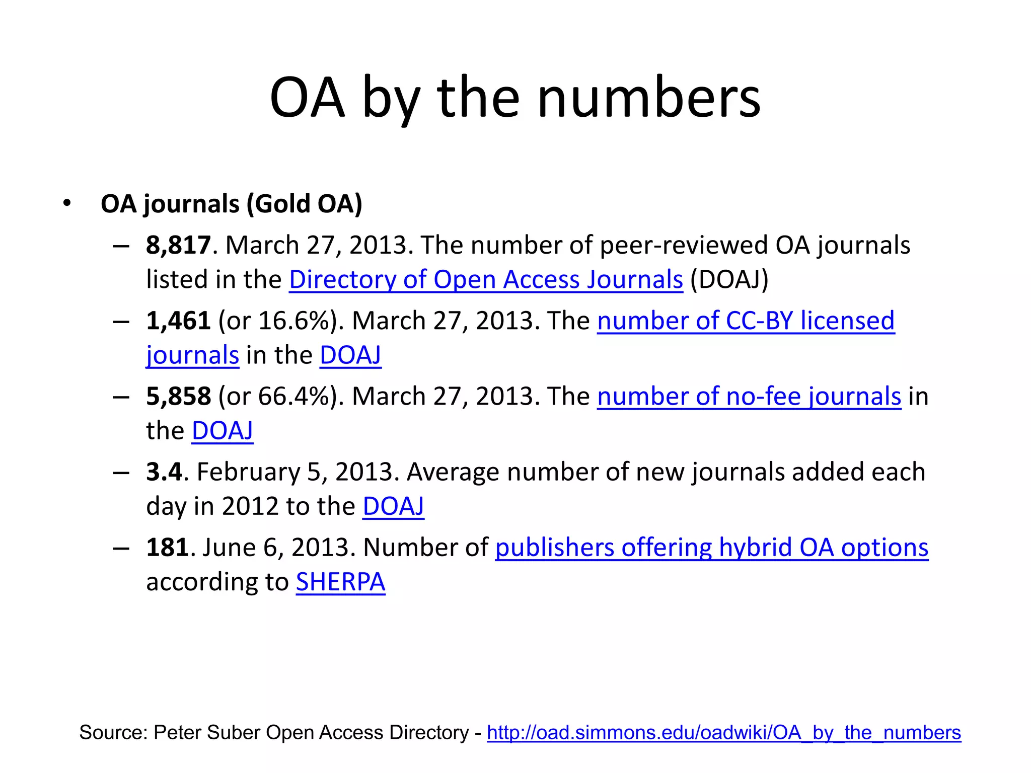OA by the numbers
• OA journals (Gold OA)
– 8,817. March 27, 2013. The number of peer-reviewed OA journals
listed in the Directory of Open Access Journals (DOAJ)
– 1,461 (or 16.6%). March 27, 2013. The number of CC-BY licensed
journals in the DOAJ
– 5,858 (or 66.4%). March 27, 2013. The number of no-fee journals in
the DOAJ
– 3.4. February 5, 2013. Average number of new journals added each
day in 2012 to the DOAJ
– 181. June 6, 2013. Number of publishers offering hybrid OA options
according to SHERPA
Source: Peter Suber Open Access Directory - http://oad.simmons.edu/oadwiki/OA_by_the_numbers
 