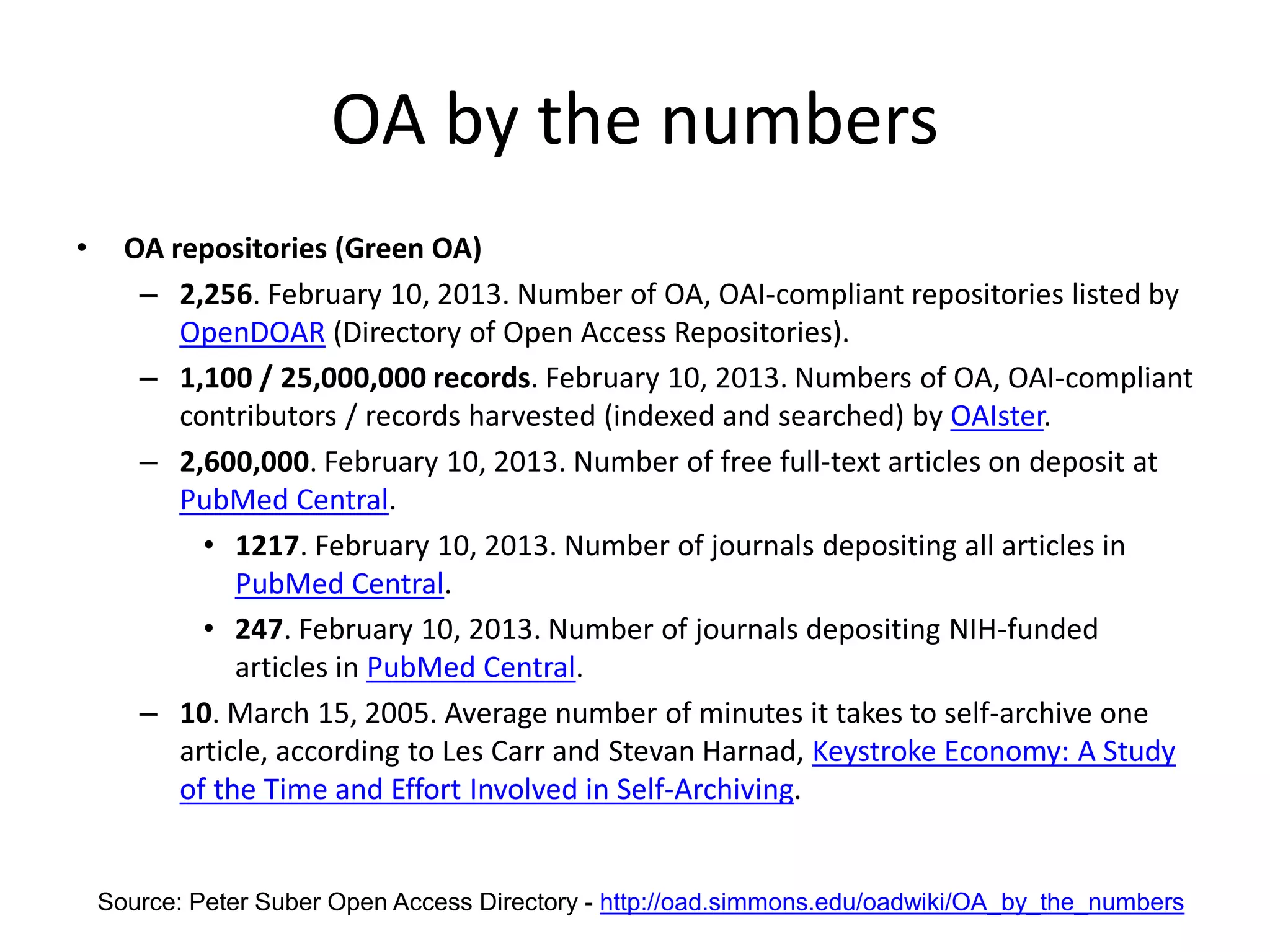 OA by the numbers
• OA repositories (Green OA)
– 2,256. February 10, 2013. Number of OA, OAI-compliant repositories listed by
OpenDOAR (Directory of Open Access Repositories).
– 1,100 / 25,000,000 records. February 10, 2013. Numbers of OA, OAI-compliant
contributors / records harvested (indexed and searched) by OAIster.
– 2,600,000. February 10, 2013. Number of free full-text articles on deposit at
PubMed Central.
• 1217. February 10, 2013. Number of journals depositing all articles in
PubMed Central.
• 247. February 10, 2013. Number of journals depositing NIH-funded
articles in PubMed Central.
– 10. March 15, 2005. Average number of minutes it takes to self-archive one
article, according to Les Carr and Stevan Harnad, Keystroke Economy: A Study
of the Time and Effort Involved in Self-Archiving.
Source: Peter Suber Open Access Directory - http://oad.simmons.edu/oadwiki/OA_by_the_numbers
 
