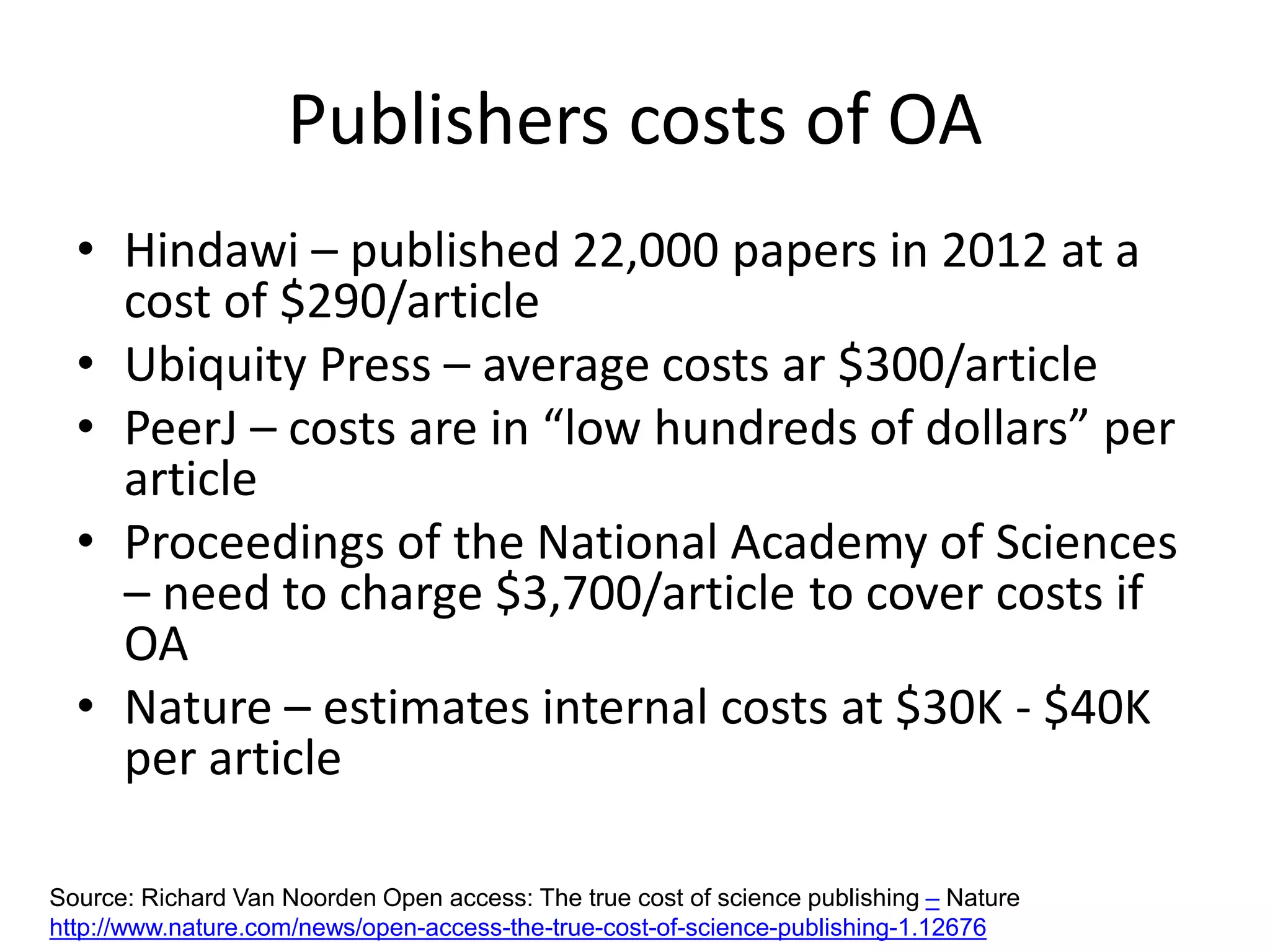 Publishers costs of OA
• Hindawi – published 22,000 papers in 2012 at a
cost of $290/article
• Ubiquity Press – average costs ar $300/article
• PeerJ – costs are in “low hundreds of dollars” per
article
• Proceedings of the National Academy of Sciences
– need to charge $3,700/article to cover costs if
OA
• Nature – estimates internal costs at $30K - $40K
per article
Source: Richard Van Noorden Open access: The true cost of science publishing – Nature
http://www.nature.com/news/open-access-the-true-cost-of-science-publishing-1.12676
 