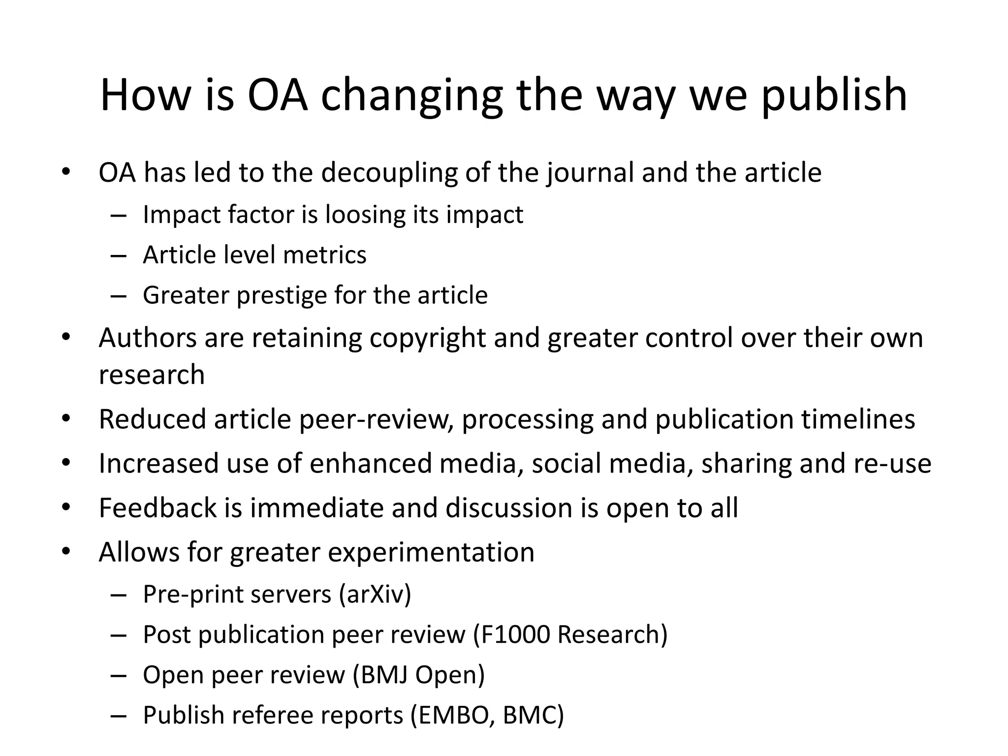 How is OA changing the way we publish
• OA has led to the decoupling of the journal and the article
– Impact factor is loosing its impact
– Article level metrics
– Greater prestige for the article
• Authors are retaining copyright and greater control over their own
research
• Reduced article peer-review, processing and publication timelines
• Increased use of enhanced media, social media, sharing and re-use
• Feedback is immediate and discussion is open to all
• Allows for greater experimentation
– Pre-print servers (arXiv)
– Post publication peer review (F1000 Research)
– Open peer review (BMJ Open)
– Publish referee reports (EMBO, BMC)
 