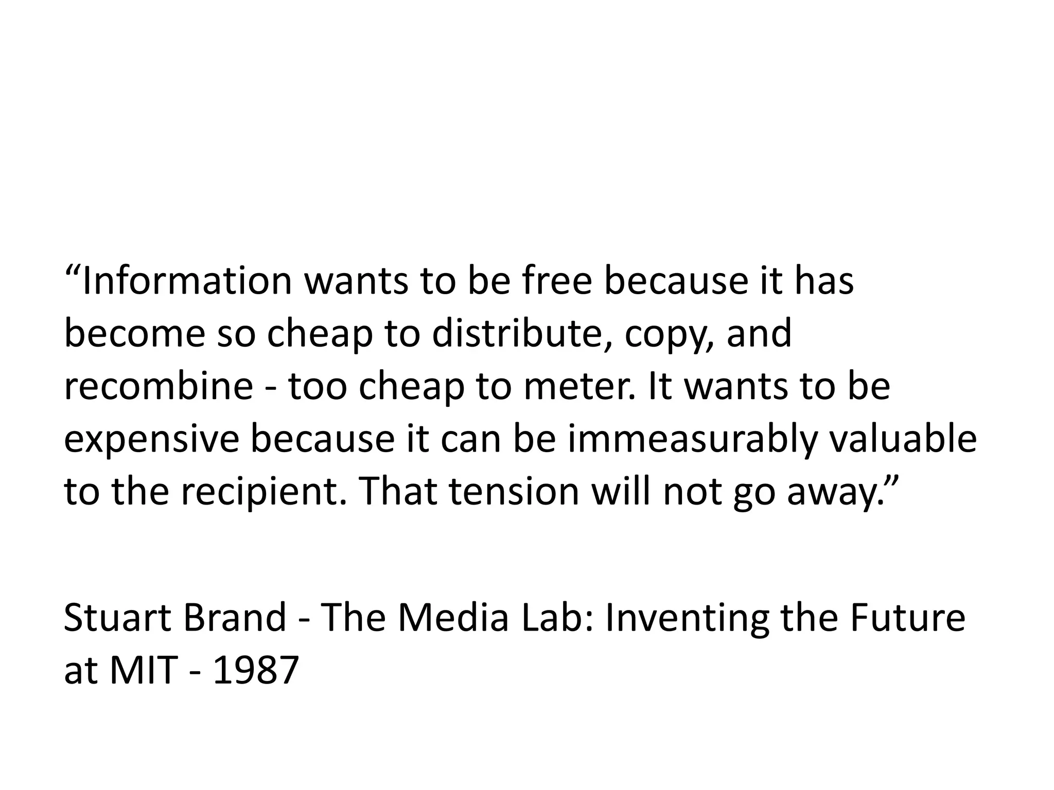 “Information wants to be free because it has
become so cheap to distribute, copy, and
recombine - too cheap to meter. It wants to be
expensive because it can be immeasurably valuable
to the recipient. That tension will not go away.”
Stuart Brand - The Media Lab: Inventing the Future
at MIT - 1987
 