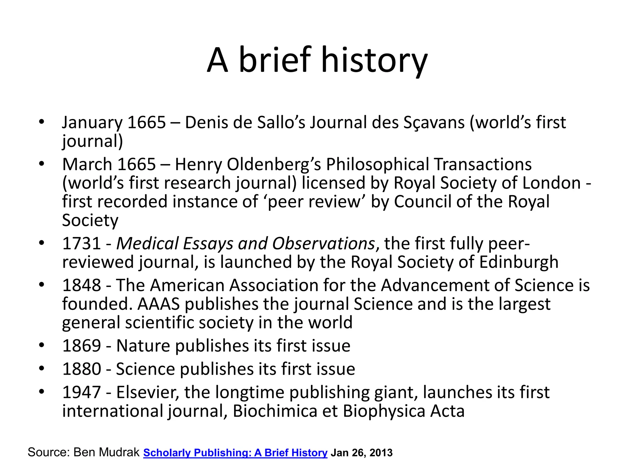 A brief history
• January 1665 – Denis de Sallo’s Journal des Sçavans (world’s first
journal)
• March 1665 – Henry Oldenberg’s Philosophical Transactions
(world’s first research journal) licensed by Royal Society of London -
first recorded instance of ‘peer review’ by Council of the Royal
Society
• 1731 - Medical Essays and Observations, the first fully peer-
reviewed journal, is launched by the Royal Society of Edinburgh
• 1848 - The American Association for the Advancement of Science is
founded. AAAS publishes the journal Science and is the largest
general scientific society in the world
• 1869 - Nature publishes its first issue
• 1880 - Science publishes its first issue
• 1947 - Elsevier, the longtime publishing giant, launches its first
international journal, Biochimica et Biophysica Acta
Source: Ben Mudrak Scholarly Publishing: A Brief History Jan 26, 2013
 
