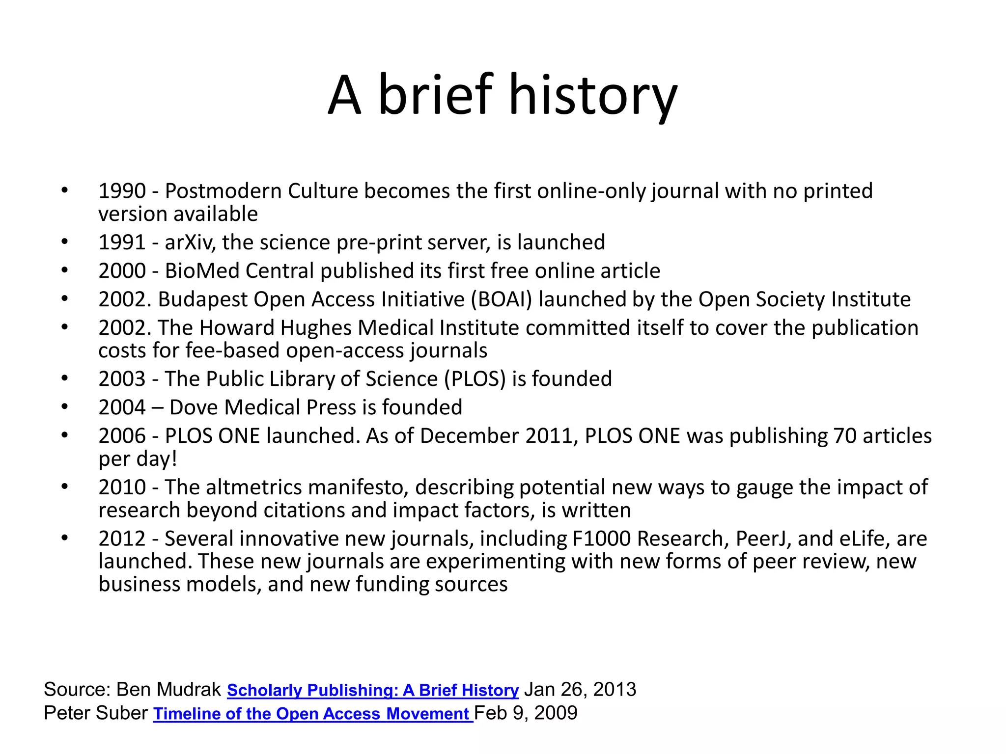 A brief history
• 1990 - Postmodern Culture becomes the first online-only journal with no printed
version available
• 1991 - arXiv, the science pre-print server, is launched
• 2000 - BioMed Central published its first free online article
• 2002. Budapest Open Access Initiative (BOAI) launched by the Open Society Institute
• 2002. The Howard Hughes Medical Institute committed itself to cover the publication
costs for fee-based open-access journals
• 2003 - The Public Library of Science (PLOS) is founded
• 2004 – Dove Medical Press is founded
• 2006 - PLOS ONE launched. As of December 2011, PLOS ONE was publishing 70 articles
per day!
• 2010 - The altmetrics manifesto, describing potential new ways to gauge the impact of
research beyond citations and impact factors, is written
• 2012 - Several innovative new journals, including F1000 Research, PeerJ, and eLife, are
launched. These new journals are experimenting with new forms of peer review, new
business models, and new funding sources
Source: Ben Mudrak Scholarly Publishing: A Brief History Jan 26, 2013
Peter Suber Timeline of the Open Access Movement Feb 9, 2009
 