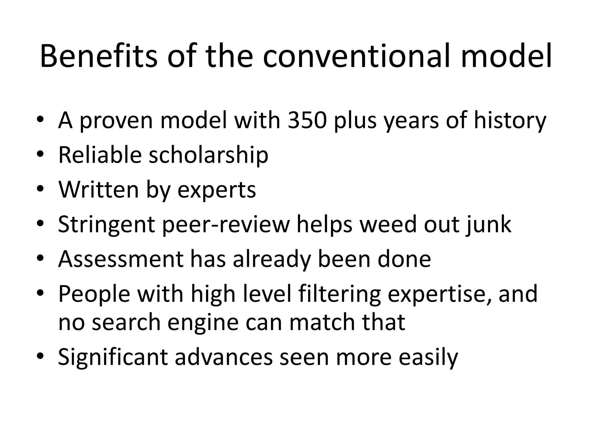 Benefits of the conventional model
• A proven model with 350 plus years of history
• Reliable scholarship
• Written by experts
• Stringent peer-review helps weed out junk
• Assessment has already been done
• People with high level filtering expertise, and
no search engine can match that
• Significant advances seen more easily
 