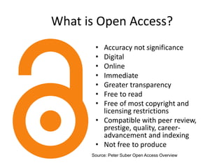 What is Open Access?
• Accuracy not significance
• Digital
• Online
• Immediate
• Greater transparency
• Free to read
• Free of most copyright and
licensing restrictions
• Compatible with peer review,
prestige, quality, career-
advancement and indexing
• Not free to produce
Source: Peter Suber Open Access Overview
 
