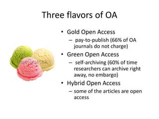 Three flavors of OA
• Gold Open Access
– pay-to-publish (66% of OA
journals do not charge)
• Green Open Access
– self-archiving (60% of time
researchers can archive right
away, no embargo)
• Hybrid Open Access
– some of the articles are open
access
 