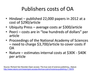 Publishers costs of OA
• Hindawi – published 22,000 papers in 2012 at a
cost of $290/article
• Ubiquity Press – average costs ar $300/article
• PeerJ – costs are in “low hundreds of dollars” per
article
• Proceedings of the National Academy of Sciences
– need to charge $3,700/article to cover costs if
OA
• Nature – estimates internal costs at $30K - $40K
per article
Source: Richard Van Noorden Open access: The true cost of science publishing – Nature
http://www.nature.com/news/open-access-the-true-cost-of-science-publishing-1.12676
 