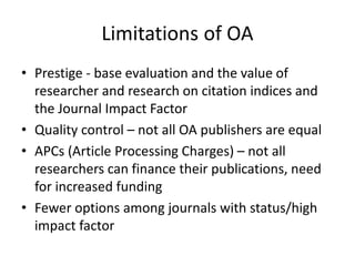 Limitations of OA
• Prestige - base evaluation and the value of
researcher and research on citation indices and
the Journal Impact Factor
• Quality control – not all OA publishers are equal
• APCs (Article Processing Charges) – not all
researchers can finance their publications, need
for increased funding
• Fewer options among journals with status/high
impact factor
 
