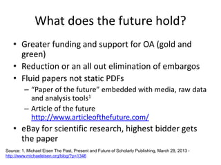 What does the future hold?
• Greater funding and support for OA (gold and
green)
• Reduction or an all out elimination of embargos
• Fluid papers not static PDFs
– “Paper of the future” embedded with media, raw data
and analysis tools1
– Article of the future
http://www.articleofthefuture.com/
• eBay for scientific research, highest bidder gets
the paper
Source: 1. Michael Eisen The Past, Present and Future of Scholarly Publishing, March 28, 2013 -
http://www.michaeleisen.org/blog/?p=1346
 