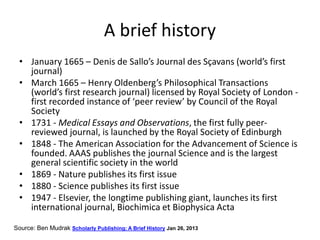 A brief history
• January 1665 – Denis de Sallo’s Journal des Sçavans (world’s first
journal)
• March 1665 – Henry Oldenberg’s Philosophical Transactions
(world’s first research journal) licensed by Royal Society of London -
first recorded instance of ‘peer review’ by Council of the Royal
Society
• 1731 - Medical Essays and Observations, the first fully peer-
reviewed journal, is launched by the Royal Society of Edinburgh
• 1848 - The American Association for the Advancement of Science is
founded. AAAS publishes the journal Science and is the largest
general scientific society in the world
• 1869 - Nature publishes its first issue
• 1880 - Science publishes its first issue
• 1947 - Elsevier, the longtime publishing giant, launches its first
international journal, Biochimica et Biophysica Acta
Source: Ben Mudrak Scholarly Publishing: A Brief History Jan 26, 2013
 