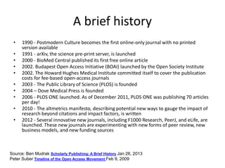 A brief history
• 1990 - Postmodern Culture becomes the first online-only journal with no printed
version available
• 1991 - arXiv, the science pre-print server, is launched
• 2000 - BioMed Central published its first free online article
• 2002. Budapest Open Access Initiative (BOAI) launched by the Open Society Institute
• 2002. The Howard Hughes Medical Institute committed itself to cover the publication
costs for fee-based open-access journals
• 2003 - The Public Library of Science (PLOS) is founded
• 2004 – Dove Medical Press is founded
• 2006 - PLOS ONE launched. As of December 2011, PLOS ONE was publishing 70 articles
per day!
• 2010 - The altmetrics manifesto, describing potential new ways to gauge the impact of
research beyond citations and impact factors, is written
• 2012 - Several innovative new journals, including F1000 Research, PeerJ, and eLife, are
launched. These new journals are experimenting with new forms of peer review, new
business models, and new funding sources
Source: Ben Mudrak Scholarly Publishing: A Brief History Jan 26, 2013
Peter Suber Timeline of the Open Access Movement Feb 9, 2009
 