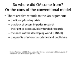 So where did OA come from?
Or the cons of the conventional model
• There are five strands to the OA argument:
– the library-funding crisis
– that lack of access impedes research
– the right to access publicly funded research
– the needs of the developing world (HINARI)
– the profits of scholarly societies and publishers
Source: Robinson A (2006):Open access: the view of a commercial publisher. Journal of
Thrombosis and Haemostasis 4(7): 1454-1460
 
