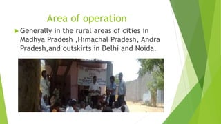Area of operation 
Generally in the rural areas of cities in 
Madhya Pradesh ,Himachal Pradesh, Andra 
Pradesh,and outskirts in Delhi and Noida. 
 