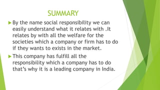 SUMMARY 
 By the name social responsibility we can 
easily understand what it relates with .It 
relates by with all the welfare for the 
societies which a company or firm has to do 
if they wants to exists in the market. 
 This company has fulfill all the 
responsibility which a company has to do 
that’s why it is a leading company in India. 
 