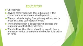 EDUCATION 
 Objectives:- 
 Jaypee family believes that education is the 
cornerstone of economic development. 
 They provide bringing free primary education to 
areas that had low literacy levels. 
 They provide such a education which help the 
students to unlock their dreams. 
 They believe that there should be equal chance 
and opportunity to every child whether it is urban 
or rural. 
 