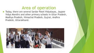 Area of operation 
 Today, there are several Sardar Patel Vidyalayas, Jaypee 
Vidya Mandirs and other primary schools in Uttar Pradesh, 
Madhya Pradesh, Himachal Pradesh, Gujrat, Andhra 
Pradesh, Uttarakhand. 
 