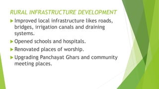 RURAL INFRASTRUCTURE DEVELOPMENT 
 Improved local infrastructure likes roads, 
bridges, irrigation canals and draining 
systems. 
Opened schools and hospitals. 
Renovated places of worship. 
 Upgrading Panchayat Ghars and community 
meeting places. 
 