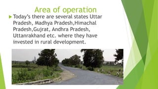 Area of operation 
 Today’s there are several states Uttar 
Pradesh, Madhya Pradesh,Himachal 
Pradesh,Gujrat, Andhra Pradesh, 
Uttanrakhand etc. where they have 
invested in rural development. 
 