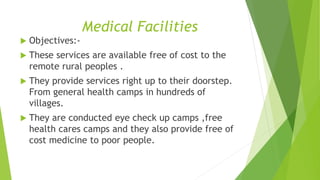 Medical Facilities 
 Objectives:- 
 These services are available free of cost to the 
remote rural peoples . 
 They provide services right up to their doorstep. 
From general health camps in hundreds of 
villages. 
 They are conducted eye check up camps ,free 
health cares camps and they also provide free of 
cost medicine to poor people. 
 