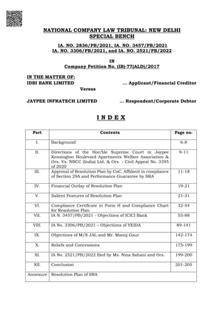 NATIONAL COMPANY LAW TRIBUNAL: NEW DELHI
SPECIAL BENCH
IA. NO. 2836/PB/2021, IA. NO. 3457/PB/2021
IA. NO. 3306/PB/2021, and IA. NO. 2521/PB/2022
IN
Company Petition No. (IB)-77(ALD)/2017
IN THE MATTER OF:
IDBI BANK LIMITED ... Applicant/Financial Creditor
Versus
JAYPEE INFRATECH LIMITED … Respondent/Corporate Debtor
I N D E X
Part Contents Page no.
I. Background 6-8
II. Directions of the Hon’ble Supreme Court in Jaypee
Kensington Boulevard Apartments Welfare Association &
Ors. Vs. NBCC (India) Ltd. & Ors. - Civil Appeal No. 3395
of 2020
9-11
III. Approval of Resolution Plan by CoC, Affidavit in compliance
of Section 29A and Performance Guarantee by SRA
11-18
IV. Financial Outlay of Resolution Plan 19-21
V. Salient Features of Resolution Plan 21-31
VI. Compliance Certificate in Form H and Compliance Chart
for Resolution Plan
32-54
VII. IA N. 3457/PB/2021 - Objections of ICICI Bank 55-88
VIII. IA No. 3306/PB/2021 – Objections of YEIDA 89-141
IX. Objections of M/S JAL and Mr. Manoj Gaur 142-174
X. Reliefs and Concessions 175-199
XI. IA No. 2521/PB/2022 filed by Ms. Nina Sahani and Ors. 199-200
XII. Conclusion 201-205
Annexure Resolution Plan of SRA
 