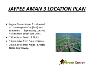 JAYPEE AMAN 3 LOCATION PLAN
 Jaypee Greens Aman 3 is situated
at Jaypee sports City (East) Next
to Yamuna Expressway Located
45 kms from South East Delhi.
 15 kms from South of Noida.
 15 min drive from Greater Noida
 30 min Drive from Noida –Greater
Noida Expressway.

 