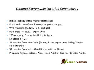 Yamuna Expressway Location Connectivity












India’s first city with a master Traffic Plan.
Privatized Power-for uninterrupted power supply.
Well connected to New Delhi and NCR
Noida-Greater Noida Expressway.
165 kms long, Connecting Noida to Agra.
Link from NH-24
35 minutes from New Delhi (24 Km, 8 lane expressway linking Greater
Noida to Delhi).
55 minutes from Indira Gandhi International Airport.
Proposed Taj International Airport and Aviation hub near Greater Noida.

 