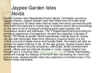 Jaypee Garden Isles
      Noida
Garden Garden Isles Residential Project Sector 133 Noida Launch by
Jaypee Greens. Jaypee Garden Isles well linked from 45 meter wide
sector roads and 32 meter wide internal roads with direct connectivity with
New Delhi this township in master way to create a resort like surroundings
by the work of art of incessant unfolding green open spaces and
roundabout streets and pathways. The Y shaped apartments providing an
enriching experience of acceptance. As well this township is located in
Sector 133 Noida at greater Noida expressway making travel to nearby
city fast and contented. Apart from offering a massive facility of a full
cricket oval and multiple soccer and hockey fields, the towers will offer an
chance for expert training in the all the age groups. Jaypee Greens have
developed deluxe housing complexes, townships, family entertainment
centre, offices and commercial complex in noida. Jaypee Greens has
brought you a Luxurious flats Jaypee Garden Isles in Noida Expressway,
which will change the lifestyle of the NCR who are looking for more than
just a house. Jaypee Garden Isles has a spectrum of armed forces in the
field of noida real estate.
 