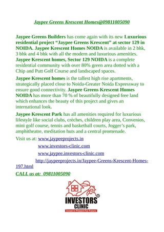 Jaypee Greens Krescent Homes@09811005090

Jaypee Greens Builders has come again with its new Luxurious
residential project “Jaypee Greens Krescent” at sector 129 in
NOIDA. Jaypee Krescent Homes NOIDA is available in 2 bhk,
3 bhk and 4 bhk with all the modern and luxurious amenities.
Jaypee Krescent homes, Sector 129 NOIDA is a complete
residential community with over 80% green area dotted with a
Chip and Putt Golf Course and landscaped spaces.
Jaypee Krescent homes is the tallest high rise apartments,
strategically placed close to Noida-Greater Noida Expressway to
ensure good connectivity. Jaypee Greens Krescent Homes
NOIDA has more than 70 % of beautifully designed free land
which enhances the beauty of this project and gives an
international look.
Jaypee Krescent Park has all amenities required for luxurious
lifestyle like social clubs, crèches, children play area, Convenios,
mini golf course, tennis and basketball courts, Jogger’s park,
amphitheatre, meditation huts and a central promenade.
Visit us at: www.jaypeeprojects.in
             www.investors-clinic.com
             www.jaypee.investors-clinic.com
            http://jaypeeprojects.in/Jaypee-Greens-Krescent-Homes-
197.html
CALL us at: 09811005090
 