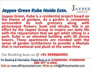 Jaypee Green Kube Noida Extn.
Jaypee Green, Kube is a residential project based on
the theme of gardens. As a garden is completely
surrounded by lush greenery along with
picturesque flowers, buds and shrubs, this is an
effort by the Jaypee Group to inspire our daily life
with the rejuvenation that we get while sitting in a
park. Kube is an elevated building with 30 storey
towers. These apartments are mended with the
sense of garden architecture to provide a lifestyle
that is recreational and plush at the same time.
For Booking buzz us @ +91 9999684905
For Booking & Information, Please Buzz us at +919999684905, +919999684955
                              SMS ‘AFF’ to 54242
Visit us:-www.affinityconsultant.com, Write us:-info@affinityconsultant.com
 