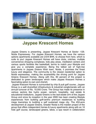 Jaypee Krescent Homes
Jaypee Greens is presenting, Jaypee Krescent Homes at Sector -129,
Noida Expressway. For Jaypee Krescent Homes, we have the various
options apartments available are 2/3/4 BHK, to choose from here, which is
suite to you! Jaypee Krescent Homes will have clubs, crèches, multiple
convenience shopping complexes, kids play areas, meditation centers and
various sports facilities like basketball, tennis to match your lifestyle and
give you a complete experience. Being the tallest set of high        high-rise
apartments in Jaypee Greens Wish town, Noida, it promises the finest
luxury and elegance. The community is the closest residential option to
Noida expressway, making the accessibility the driving point for Jaypee
Greens Krescent Homes. Along with this, 80 percent of the project is
dedicated to green landscapes which make Jaypee Krescent Homes a
fascinating option to own and cherish.
 Jaypee Krescent Homes is surrounded by chip & putt golf course
                                                             course...Jaypee
Group is a well diversified infrastructure & industrial conglomerate with an
annual turnover of Rs. 10,000 Crore. The Group has made its presence in
various sectors like hydro power, cement, hospitality, real estate &
educational institutions. Jaypee Greens is the real estate arm of the Jaypee
Group and since its inception in the year 2000 has been creating lifestyle
experiences from building golf centric premium residences to building
                               golf-centric
mega townships to building a self sustained mega city. The 452      452-acre
development at Jaypee Greens, Greater Noida is the maiden project of the
group that offers independent homes & luxury apartments along with an 18
hole golf course, landscaped greens, lakes, a spa resort in collaboration
 